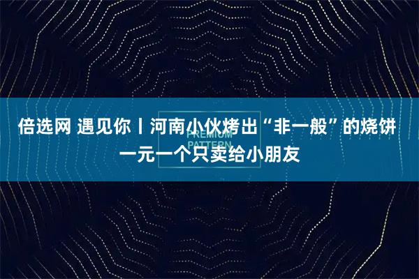倍选网 遇见你丨河南小伙烤出“非一般”的烧饼 一元一个只卖给小朋友