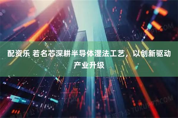 配资乐 若名芯深耕半导体湿法工艺，以创新驱动产业升级
