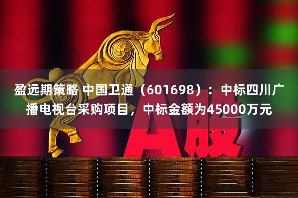 盈远期策略 中国卫通（601698）：中标四川广播电视台采购项目，中标金额为45000万元