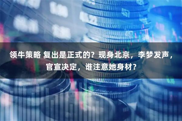 领牛策略 复出是正式的？现身北京，李梦发声，官宣决定，谁注意她身材？