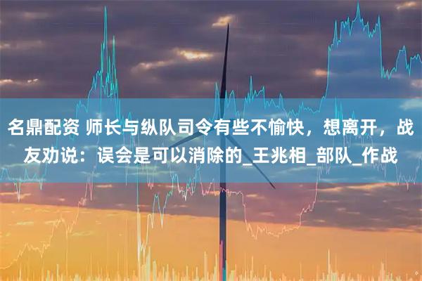 名鼎配资 师长与纵队司令有些不愉快，想离开，战友劝说：误会是可以消除的_王兆相_部队_作战