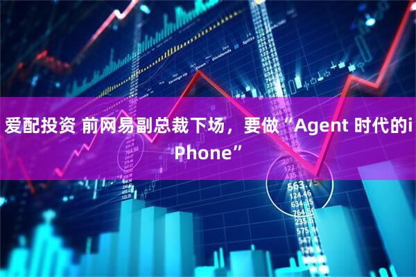 爱配投资 前网易副总裁下场，要做“Agent 时代的iPhone”