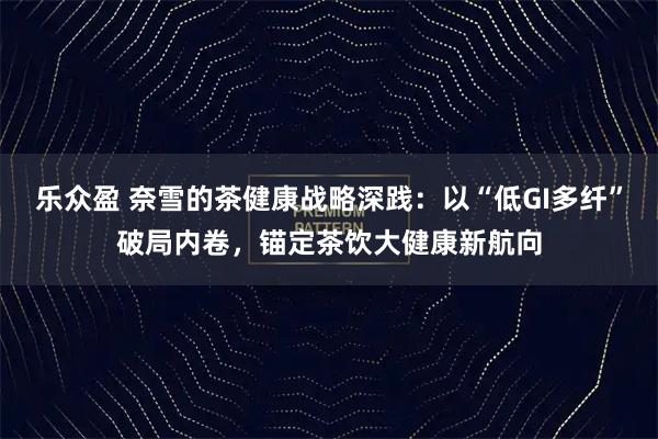 乐众盈 奈雪的茶健康战略深践：以“低GI多纤”破局内卷，锚定茶饮大健康新航向