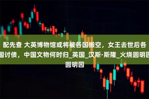 配先查 大英博物馆或将被各国搬空,女王去世后各国讨债,中国文物何时归_英国_汉斯·斯隆_火烧圆明园