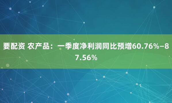 要配资 农产品：一季度净利润同比预增60.76%—87.56%