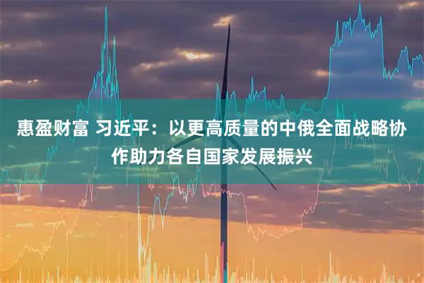 惠盈财富 习近平：以更高质量的中俄全面战略协作助力各自国家发展振兴