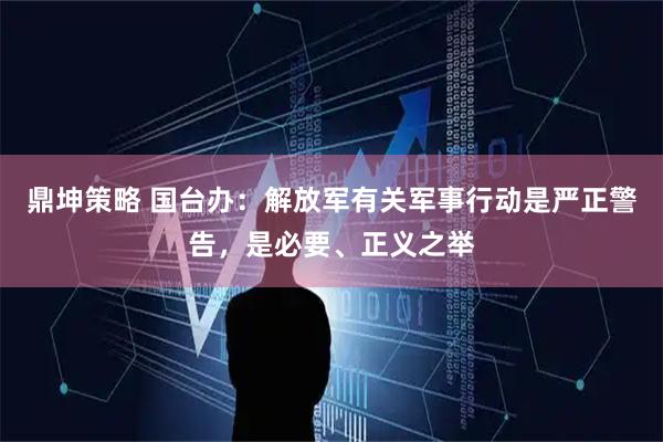 鼎坤策略 国台办：解放军有关军事行动是严正警告，是必要、正义之举