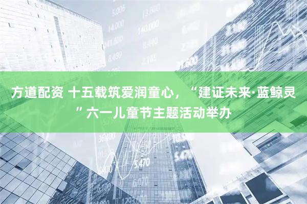 方道配资 十五载筑爱润童心，“建证未来·蓝鲸灵”六一儿童节主题活动举办