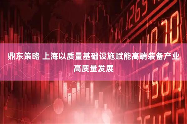 鼎东策略 上海以质量基础设施赋能高端装备产业高质量发展