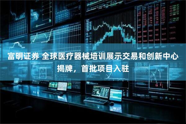 富明证券 全球医疗器械培训展示交易和创新中心揭牌，首批项目入驻